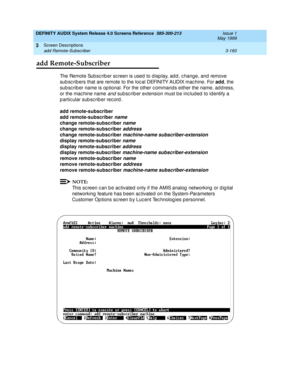 Page 212DEFINITY AUDIX System Release 4.0 Screens Reference  585-300-213  Issue 1
May 1999
Screen Descriptions 
3-160 add Remote-Subscriber 
3
add Remote-Subscriber
The Remote Sub sc rib er sc reen is used  to d isp lay, ad d , c hange, and  remove 
sub sc rib ers that are remote to the loc al DEFINITY AUDIX mac hine. For add
, the 
sub sc rib er name is op tional. For the other c ommand s either the name, ad dress, 
or the mac hine name 
and subsc rib er extension must b e inc lud ed  to id entify a 
p artic...