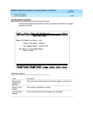 Page 215DEFINITY AUDIX System Release 4.0 Screens Reference  585-300-213  Issue 1
May 1999
Screen Descriptions 
3-163 get Remote-Updates 
3
get Remote-Updates
The Remote Upd ate Req uest sc reen is used  to g et status information for a d ig ital 
networking  mac hine.
Field Description
Name Description 
Req uest Full 
Up d ate from 
Mac hineThis is the name of the mac hine the remote up d ate is c oming  from.
Status of Last 
UpdateThis is either c ompleted  or running .
Last Comp lete 
UpdateThis is the d ate...