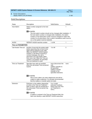 Page 232DEFINITY AUDIX System Release 4.0 Screens Reference  585-300-213  Issue 1
May 1999
Screen Descriptions 
3-180 display Switch-Link (DS Mode) 
3
Field Descriptions 
Name Description Valid Entries Default
Host Switch Switc h numb er assig ned  to the host 
switc h1
NOTE:
The host switch numb er should not b e c hang ed  after installation. If 
the host switch number is chang ed after installation, the switc h 
numb er on the Sub sc rib er sc reen must b e c hang ed  to matc h this 
numb er for all sub scrib...