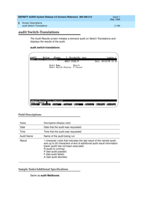 Page 241DEFINITY AUDIX System Release 4.0 Screens Reference  585-300-213  Issue 1
May 1999
Screen Descriptions 
3-189 audit Switch-Translations 
3
audit Switch-Translations
The Aud it Results sc reen initiates a d emand  aud it on Switc h Translations and  
d isp lays the results of the aud it. 
audit switch-translations
Field Descriptions
Sample Tasks/Additional Specifications
Sa m e  a s  audit Mailboxes
.
Name Description (display only)
Date Date that the audit was requested
Time Time that the aud it was req...