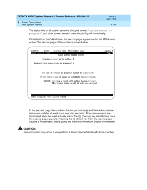 Page 246DEFINITY AUDIX System Release 4.0 Screens Reference  585-300-213  Issue 1
May 1999
Screen Descriptions 
3-194 reset System Reboot 
3
The status line on all sc reen sessions c hang es to read  “System reboot in 
progress
”, and other screen session users should log off immediately. 
If initiated  from the OA&M state, the sec ond  p ag e ap p ears only if the MO drive is 
ac tive. The sec ond  p age of the sc reen is shown b elow.
In the sec ond  p ag e, the numb er of ac tive p orts (if any) and  the b ac...