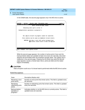 Page 249DEFINITY AUDIX System Release 4.0 Screens Reference  585-300-213  Issue 1
May 1999
Screen Descriptions 
3-197 reset System Restart 
3
In the OA&M state, the sec ond  pag e ap p ears only if the MO d rive is ac tive.
While the sec ond  p ag e ap p ears, the numb er of ac tive p orts (if any) and  the 
b ac kup /restore status are up d ated  at least onc e every ten sec ond s. All sc reen 
sessions are terminated when the shutd own ac tually starts. The   key is 
ineffec tive in the sec ond  p ag e....