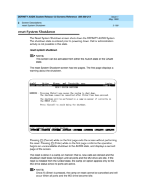 Page 251DEFINITY AUDIX System Release 4.0 Screens Reference  585-300-213  Issue 1
May 1999
Screen Descriptions 
3-199 reset System Shutdown 
3
3reset System Shutdown
The Reset System Shutdown sc reen shuts d own the DEFINITY AUDIX System. 
The shutd own state is entered  p rior to p owering  d own. Call or ad ministration 
ac tivity is not p ossib le in this state. 
reset system shutdown
 
NOTE:
This sc reen c an b e ac tivated  from either the AUDIX state or the OA&M 
state. 
The reset System Shutdown
 sc reen...