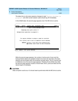 Page 252DEFINITY AUDIX System Release 4.0 Screens Reference  585-300-213  Issue 1
May 1999
Screen Descriptions 
3-200 reset System Shutdown 
3
The status line on all sc reen sessions c hang es to read “System shutdown in 
progress”
, and  other sc reen-session users should  log off immed iately. 
In the OA&M state, the sec ond  pag e ap p ears only if the MO d rive is ac tive.
While the sec ond  p ag e ap p ears, the numb er of ac tive p orts (if any) and  the 
b ac kup /restore status are up d ated  at least...