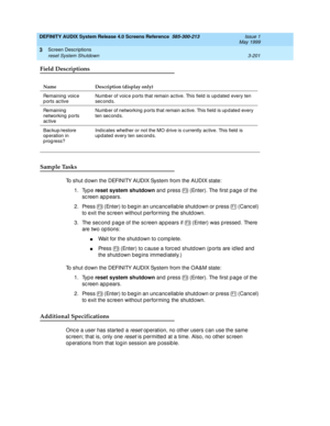 Page 253DEFINITY AUDIX System Release 4.0 Screens Reference  585-300-213  Issue 1
May 1999
Screen Descriptions 
3-201 reset System Shutdown 
3
Field Descriptions
Sample Tasks
To shut d own the DEFINITY AUDIX System from the AUDIX state: 
1. Type reset system shutdown
 and press   (Enter). The first p ag e of the 
sc reen appears. 
2. Press   (Enter) to beg in an unc anc ellab le shutd own or p ress   (Canc el) 
to exit the sc reen without p erforming  the shutd own. 
3. The second page of the screen appears if...