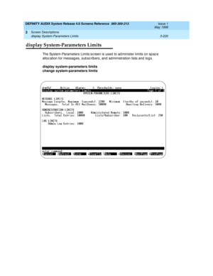 Page 272DEFINITY AUDIX System Release 4.0 Screens Reference  585-300-213  Issue 1
May 1999
Screen Descriptions 
3-220 display System-Parameters Limits 
3
display System-Parameters Limits
The System-Parameters Limits sc reen is used  to ad minister limits on sp ac e 
alloc ation for messag es, sub sc rib ers, and  ad ministration lists and  log s. 
display system-parameters limits 
change system-parameters limits  