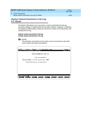 Page 274DEFINITY AUDIX System Release 4.0 Screens Reference  585-300-213  Issue 1
May 1999
Screen Descriptions 
3-222 display System-Parameters Link-Log (CL Mode) 
3
display System-Parameters Link-Log 
(CL Mode)
The System-Parameters Link Log sc reen is used  to ad minister the link log , 
inc lud ing  enabling  or d isab ling  the link-log  d ata c ollec tion, enab ling  or d isab ling 
the log g ing  of MWI up d ates, setting  the maximum numb er of link-log  entries, and  
c learing  the link log. 
display...