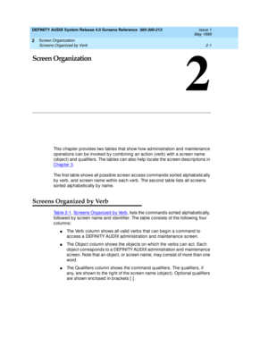 Page 29Screen Organization 
2-1 Screens Organized by Verb 
2
DEFINITY AUDIX System Release 4.0 Screens Reference  585-300-213  Issue 1
May 1999
2
Screen Organization
This c hap ter provid es two tab les that show how ad ministration and maintenanc e 
op erations c an b e invoked by c omb ining  an ac tion (verb ) with a sc reen name 
(ob jec t) and  q ualifiers. The tab les c an also help  loc ate the sc reen d esc rip tions in 
Chapter 3
.
The first tab le shows all possib le sc reen ac c ess c ommand s sorted...