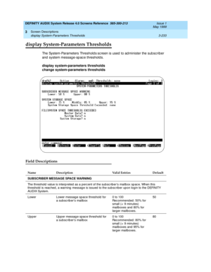 Page 285DEFINITY AUDIX System Release 4.0 Screens Reference  585-300-213  Issue 1
May 1999
Screen Descriptions 
3-233 display System-Parameters Thresholds 
3
display System-Parameters Thresholds
The System-Parameters Threshold s sc reen is used  to ad minister the sub sc riber 
and  system messag e-sp ac e threshold s. 
display system-parameters thresholds
change system-parameters thresholds 
Field Descriptions
Name Description Valid Entries Default
SUBSCRIBER MESSAGE SPACE WARNING
The threshold  value is interp...