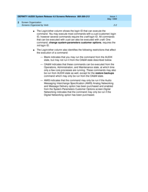 Page 30DEFINITY AUDIX System Release 4.0 Screens Reference  585-300-213  Issue 1
May 1999
Screen Organization 
2-2 Screens Organized by Verb 
2
nThe Log in/other c olumn shows the login ID that c an exec ute the 
c ommand . You may exec ute most c ommand s with a 
cust (customer) log in 
ID, however several c ommand s req uire the 
craft log in ID. All c ommand s 
that can be executed with 
cust c an also be exec uted  with craft. One 
command, change system-parameters customer options
, requires the 
init log...