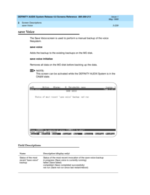 Page 291DEFINITY AUDIX System Release 4.0 Screens Reference  585-300-213  Issue 1
May 1999
Screen Descriptions 
3-239 save Voice 
3
save Voice
Th e  Sa v e  Vo ic e sc reen is used  to perform a manual b ac kup  of the voic e 
filesystem. 
save voice 
Ad d s the b ac kup  to the existing  b ac kup s on the MO d isk. 
save voice initialize
 
Removes all data on the MO d isk b efore bac king up  the d ata. 
NOTE:
This sc reen c an b e ac tivated  while the DEFINITY AUDIX System is in the 
OA&M state.
Field...