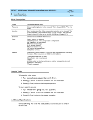 Page 295DEFINITY AUDIX System Release 4.0 Screens Reference  585-300-213  Issue 1
May 1999
Screen Descriptions 
3-243 busyout Voice-Group 
3
Field Descriptions
Sample Tasks
To b usyout a voic e g roup : 
1. Type busyout voice-group
 and  p ress   (Enter). 
2. Press   (Canc el) to ab ort the op eration and  exit the sc reen. 
3. Press   (Enter) to invoke the b usyout op eration. 
To return a p ort to servic e: 
1. Type release voice-group
 and  p ress   (Enter). 
2. Press   (Canc el) to ab ort the op eration and...