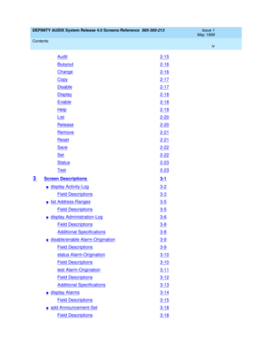 Page 4DEFINITY AUDIX System Release 4.0 Screens Reference  585-300-213  Issue 1
May 1999
Contents 
iv  
Audit2-15
Busyout2-16
Change2-16
Copy2-17
Disable2-17
Display2-18
Enable2-18
Help2-19
List2-20
Release2-20
Remove2-21
Reset2-21
Save2-22
Set2-22
Status2-23
Test2-23
3 Screen Descriptions 3-1
ndisplay Activity-Log3-2
Field Descriptions3-3
nlist Address-Ranges3-5
Field Descriptions3-5
ndisplay Administration-Log3-6
Field Descriptions3-8
Additional Specifications3-8
ndisable/enable Alarm-Origination3-9
Field...