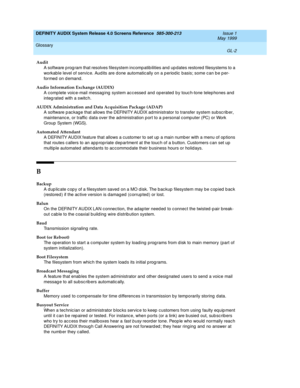 Page 326DEFINITY AUDIX System Release 4.0 Screens Reference  585-300-213  Issue 1
May 1999
Glossary 
GL-2  
Audit
A software p rog ram that resolves filesystem incomp atib ilities and  up dates restored  filesystems to a 
workab le level of servic e. Aud its are d one automatic ally on a p eriod ic  b asis; some c an b e p er-
formed on d emand .
Audio Information Exchange (AUDIX)
A comp lete voic e-mail messag ing  system ac c essed  and  op erated  b y touc h-tone telep hones and 
integ rated  with a switc h....