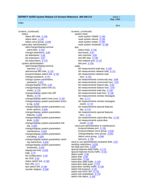 Page 338DEFINITY AUDIX System Release 4.0 Screens Reference  585-300-213    Issue 1
May 1999
Index 
IN-4  
sc reens, (continued )
status
status MO d isk
,3-136
status tests,3-140
status voic e group,3-246
sub sc rib er ad ministration
ad d/c hange/d isplay/remove 
sub sc riber
,3-164
c hange extensions,3-65
list attend ants,3-26
list extensions,3-67
list subscrib ers,3-175
system ad ministration
ad d/c hange/d isplay/remove 
mac hine
,3-73
ad d /remove MO d isk,3-133
b usyout/release switch link,3-181
c hange p...