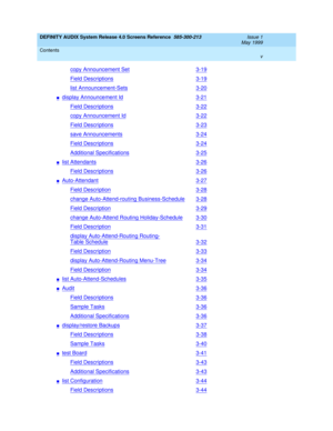 Page 5DEFINITY AUDIX System Release 4.0 Screens Reference  585-300-213  Issue 1
May 1999
Contents 
v  
copy Announcement Set3-19
Field Descriptions3-19
list Announcement-Sets3-20
ndisplay Announcement Id3-21
Field Descriptions3-22
copy Announcement Id3-22
Field Descriptions3-23
save Announcements3-24
Field Descriptions3-24
Additional Specifications3-25
nlist Attendants3-26
Field Descriptions3-26
nAuto-Attendant3-27
Field Description3-28
change Auto-Attend-routing Business-Schedule3-28
Field Description3-29...