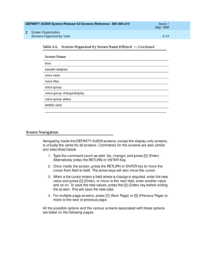 Page 41DEFINITY AUDIX System Release 4.0 Screens Reference  585-300-213  Issue 1
May 1999
Screen Organization 
2-13 Screens Organized by Verb 
2
Screen Navigation
Navigating inside the DEFINITY AUDIX screens, except the display-only screens, 
is virtually the same for all sc reens. Command s for the sc reens are also similar 
and described below. 
1. Typ e the c ommand  (suc h as ad d , list, c hang e) and  p ress   (Enter). 
Alternatively p ress the RETURN or ENTER Key. 
2. Onc e inside the sc reen, p ress the...