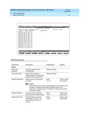 Page 55DEFINITY AUDIX System Release 4.0 Screens Reference  585-300-213  Issue 1
May 1999
Screen Descriptions 
3-3 display Activity-Log 
3
Field Descriptions
Field Name Description Valid Entries Default
Page 1
Sub sc r i b e r  
Ext en s io nExtension entered on the 
c ommand  line.d isp lay-only field
Sub sc riber Name Name of the sub sc rib er 
c orresp ond ing  to the extension 
entered  on the command  line.d isp lay-only field
Starting  Date Month Starting  month for the ac tivity 
log report.blank
1 to...