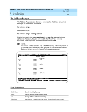 Page 57DEFINITY AUDIX System Release 4.0 Screens Reference  585-300-213  Issue 1
May 1999
Screen Descriptions 
3-5 list Address-Ranges 
3
list Address-Ranges
The Ad d ress Rang es sc reen d isp lays a numeric al list of ad d ress rang es that 
b elong  to all mac hines in the network. 
list address ranges
Disp lays all rang es
list address ranges 
starting address 
Disp lay beg ins with the 
starting address. If the starting address inc lud es 
alphab etic  c harac ters, they are c onverted  to their Touc...