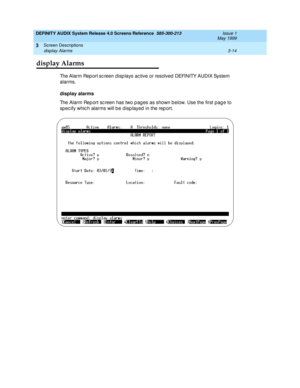 Page 66DEFINITY AUDIX System Release 4.0 Screens Reference  585-300-213  Issue 1
May 1999
Screen Descriptions 
3-14 display Alarms 
3
display Alarms
Th e Alarm Rep ort sc reen d isp lays ac tive or resolved  DEFINITY AUDIX System 
alarms. 
display alarms
The Alarm Rep ort sc reen has two p ag es as shown b elow. Use the first pag e to 
sp ec ify whic h alarms will b e d isp layed  in the rep ort. 