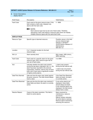 Page 69DEFINITY AUDIX System Release 4.0 Screens Reference  585-300-213  Issue 1
May 1999
Screen Descriptions 
3-17 display Alarms 
3
Fault Code Fault c ode for the g iven resource type. If this 
field c ontains a fault c od e, d isp lays only 
alarms with this fault c od e.0 - 9999
NOTE:
Eac h resource typ e has its own set of fault c od es. Therefore, 
sp ec ifying  a fault cod e without a resourc e type name c an d isplay 
multiple resourc e typ es with the same fault c ode. 
DISPLAY PAGE 
Resourc e Typ e...