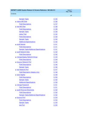 Page 8DEFINITY AUDIX System Release 4.0 Screens Reference  585-300-213  Issue 1
May 1999
Contents 
viii  
Sample Tasks3-135
nstatus MO-Disk3-136
Field Descriptions 3-137
ntest MO-Disk3-138
Field Descriptions 3-139
Sample Tasks3-139
status Test3-140
Field Descriptions3-140
Sample Tasks3-140
Additional Specifications3-140
naudit Names3-141
Field Descriptions3-141
Sample Tasks/Additional Specifications3-141
naudit Network Data3-142
Field Descriptions3-142
nchange/display Network-Group3-143
Field...