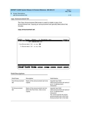 Page 71DEFINITY AUDIX System Release 4.0 Screens Reference  585-300-213  Issue 1
May 1999
Screen Descriptions 
3-19 add Announcement-Set 
3
copy Announcement Set
The Cop y Announc ement Set sc reen is used  to c reate a c op y of an 
announc ement set. Cop ying  an announc ement set typ ic ally takes ab out two 
minutes. 
copy announcement set
Field Descriptions 
Field Name Description Valid Entries
From Announcement 
SetName of the announcement set to b e 
copied. req uired  inp ut field
valid  announc ement...