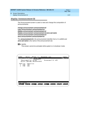 Page 73DEFINITY AUDIX System Release 4.0 Screens Reference  585-300-213  Issue 1
May 1999
Screen Descriptions 
3-21 display Announcement Id 
3
display Announcement Id
The Announc ement sc reen is used  to view and  c hang e the c omp osition of 
announc ements. 
change announcement
 
announcement-id 
copy announcement
 announcement-id
display announcement
 announcement-id 
display announcement
 
announcement-id annc-set-name 
remove announcement
 
announcement-id 
save announcement 
announcement-id
Th e...