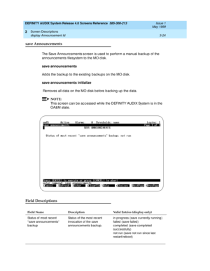 Page 76DEFINITY AUDIX System Release 4.0 Screens Reference  585-300-213  Issue 1
May 1999
Screen Descriptions 
3-24 display Announcement Id 
3
save Announcements
The Save Announc ements screen is used to perform a manual backup of the 
announc ements filesystem to the MO d isk.
save announcements 
Ad d s the b ac kup  to the existing  b ac kup s on the MO d isk. 
save announcements initialize 
 Removes all d ata on the MO disk b efore b ac king  up  the d ata. 
NOTE:
This sc reen c an b e ac c essed while the...