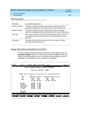 Page 80DEFINITY AUDIX System Release 4.0 Screens Reference  585-300-213  Issue 1
May 1999
Screen Descriptions 
3-28 Auto-Attendant 
3
Field Description
change Auto-Attend-routing Business-Schedule
The Auto-Attend ant Routing  Business Sc hed ules sc reen ap pears when the 
business-schedule
 op tion from the previous sc reen is selec ted . There is an 
interim sc reen that ap p ears so you c an c hoose whic h sc hed ule should  b e 
d isp layed . In the following  sc reen, sc hed ule 1 is d isp layed.
Field...