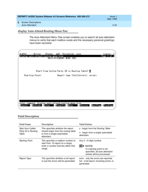 Page 86DEFINITY AUDIX System Release 4.0 Screens Reference  585-300-213  Issue 1
May 1999
Screen Descriptions 
3-34 Auto-Attendant 
3
display Auto-Attend-Routing Menu-Tree
The Auto-Attend ant Menu Tree sc reen enables you to searc h all auto attend ant 
menus to verify that eac h mailb ox exists and  the nec essary p ersonal g reeting s 
have b een rec ord ed .
Field Description
Field Name Description Valid Entries
Start from Called  
Party ID in Routing 
Ta b l eThis sp ec ifies whether the rep ort 
should  b...