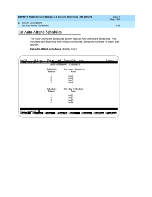 Page 87DEFINITY AUDIX System Release 4.0 Screens Reference  585-300-213  Issue 1
May 1999
Screen Descriptions 
3-35 list Auto-Attend-Schedules 
3
list Auto-Attend-Schedules
The Auto-Attend ant Sc hed ules sc reen lists all Auto Attend ant Sc hed ules. This 
inc lud es b oth Business and  Holid ay sc hed ules. Sc hed ule numb ers for eac h also 
ap p ear.
list auto-attend-schedules
 (d isp lay only)    