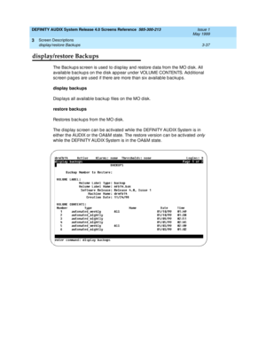 Page 89DEFINITY AUDIX System Release 4.0 Screens Reference  585-300-213  Issue 1
May 1999
Screen Descriptions 
3-37 display/restore Backups 
3
display/restore Backups
Th e  B a c k u p s sc reen is used to d isp lay and  restore d ata from the MO d isk. All 
availab le b ac kup s on the d isk ap p ear und er VOLUME CONTENTS. Ad d itional 
sc reen pages are used if there are more than six available backups.
display backups
 
Disp lays all availab le b ac kup  files on the MO d isk. 
restore backups
Restores b ac...