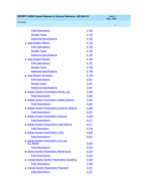 Page 10DEFINITY AUDIX System Release 4.0 Screens Reference  585-300-213  Issue 1
May 1999
Contents 
x  
Field Descriptions3-192
Sample Tasks3-192
Additional Specifications3-192
nreset System Reboot3-193
Field Descriptions3-195
Sample Tasks3-195
Additional Specifications3-195
nreset System Restart3-196
Field Descriptions3-197
Sample Tasks3-198
Additional Specifications3-198
nreset System Shutdown3-199
Field Descriptions3-201
Sample Tasks3-201
Additional Specifications3-201
ndisplay System-Parameters Activity...