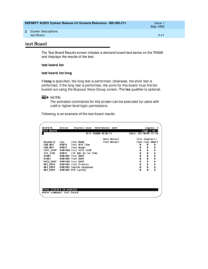 Page 93DEFINITY AUDIX System Release 4.0 Screens Reference  585-300-213  Issue 1
May 1999
Screen Descriptions 
3-41 test Board 
3
test Board
The Test Board  Results sc reen initiates a d emand  b oard  test series on the TN568 
and  d isp lays the results of the test. 
test board 
loc
test board
 loc long
 
If long
 is sp ec ified , the long  test is p erformed ; otherwise, the short test is 
p erformed. If the long  test is p erformed , the p orts for this board  must first b e 
busied-out using the Busyout...