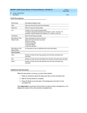 Page 95DEFINITY AUDIX System Release 4.0 Screens Reference  585-300-213  Issue 1
May 1999
Screen Descriptions 
3-43 test Board 
3
Field Descriptions
Additional Specifications
While the test series is running , you have three op tions: 
1. Press   (Canc el) to ab ort the tests and  return to the c ommand  line. 
2. Wait for the test series to c omp lete. 
3. Press   (Enter) to p ut the test in the b ac kg round  and  return to the 
c ommand  line. 
Ty p e  status test
 to rec onnec t to the sc reen of a test...