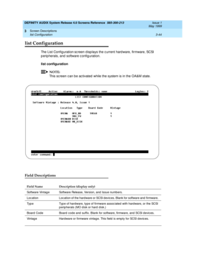 Page 96DEFINITY AUDIX System Release 4.0 Screens Reference  585-300-213  Issue 1
May 1999
Screen Descriptions 
3-44 list Configuration 
3
list Configuration
The List Config uration sc reen d isp lays the c urrent hard ware, firmware, SCSI 
p erip herals, and  software c onfig uration. 
list configuration 
NOTE:
This sc reen c an b e ac tivated  while the system is in the OA&M state.
Field Descriptions
Field Name Description (display only)
Software Vintag e  Software Release, Version, and  Issue numb ers. 
Loc...