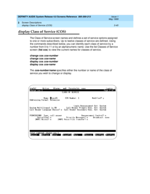 Page 97DEFINITY AUDIX System Release 4.0 Screens Reference  585-300-213  Issue 1
May 1999
Screen Descriptions 
3-45 display Class of Service (COS) 
3
display Class of Service (COS)
The Class of Service sc reen names and  d efines a set of servic e op tions assig ned  
to one or more sub sc rib ers. Up  to twelve c lasses of servic e are d efined . Using  
the c ommand s d esc rib ed  b elow, you c an id entify eac h c lass of servic e b y a 
numb er from 0 to 11 or b y an alp hanumeric  name. Use the list...