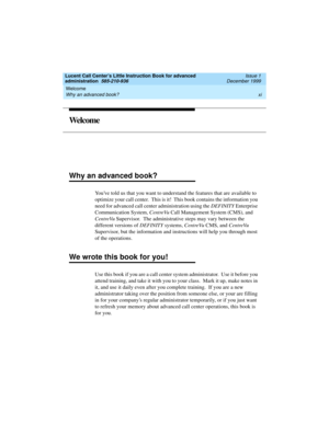 Page 11Lucent Call Center’s Little Instruction Book for advanced 
administration  585-210-936  Issue 1
December 1999
Welcome 
xi Why an advanced book? 
We l c o m e
Why an advanced book?
Youve told us that you want to understand the features that are available to 
optimize your call center.  This is it!  This book contains the information you 
need for advanced call center administration using the DEFINITY Enterprise 
Communication System, CentreVu Call Management System (CMS), and 
CentreVu Supervisor.  The...