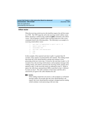 Page 101Lucent Call Center’s Little Instruction Book for advanced 
administration  585-210-936  Issue 1
December 1999
Multi-site applications 
79 Administering multi-site ELAI 
Inflow vector
When the receiving switch receives the interflow request, the call first routes 
to a VDN.  The VDN maps the call to the receiving switch’s inflow vector.  
Inflow checking is enabled using conditional goto
 commands in the inflow 
vector.  Call acceptance or denial is then executed using one of the vector 
commands listed...
