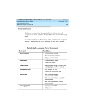 Page 102Multi-site applications 
80 Administering multi-site ELAI 
Lucent Call Center’s Little Instruction Book for advanced 
administration  585-210-936  Issue 1
December 1999
Vector commands
ELAI vector commands can be categorized in one of three ways: call 
acceptance, call denial, or neutral.  Each is addressed in one of the following 
tables.   
To accept an interflow call, the receiving switch generates a call acceptance 
message if at least one of the vector conditions are true, shown in Table 3....