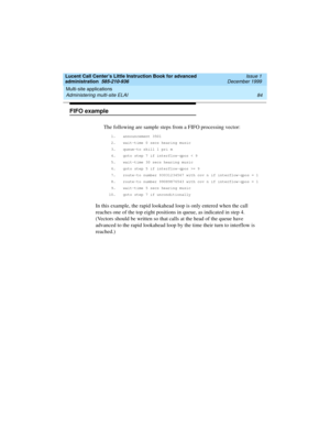Page 106Multi-site applications 
84 Administering multi-site ELAI 
Lucent Call Center’s Little Instruction Book for advanced 
administration  585-210-936  Issue 1
December 1999
FIFO example
The following are sample steps from a FIFO processing vector:
1. announcement 3501
2. wait-time 0 secs hearing music
3. queue-to skill 1 pri m
4. goto step 7 if interflow-qpos < 9
5. wait-time 30 secs hearing music
6. goto step 5 if interflow-qpos >= 9
7. route-to number 93031234567 with cov n if interflow-qpos = 1
8....