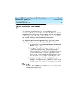 Page 107Lucent Call Center’s Little Instruction Book for advanced 
administration  585-210-936  Issue 1
December 1999
Multi-site applications 
85 Administering multi-site ELAI 
Setting the minimum expected wait 
time 
The minimum expected wait time (EWT) threshold is used to help 
determine which calls you want to be answered locally.  Minimum EWT is 
used when the local agents (in the first split/skill to which the call is queued) 
are handling a significantly higher number of calls than you would prefer, 
and...