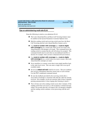 Page 108Multi-site applications 
86 Administering multi-site ELAI 
Lucent Call Center’s Little Instruction Book for advanced 
administration  585-210-936  Issue 1
December 1999
Tips on administering multi-site ELAI 
Keep the following in mind as you administer ELAI:
nThe Look-Ahead Interflow and Basic Call Vectoring features must 
be enabled on the System Parameters Customer-Options form.  
nBoth the sending switch and receiving switch must have the Basic 
Call Vectoring and the Look-Ahead Interflow features...