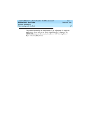 Page 109Lucent Call Center’s Little Instruction Book for advanced 
administration  585-210-936  Issue 1
December 1999
Multi-site applications 
87 Administering multi-site ELAI 
For detailed information on administering ELAI call vectors for multi-site 
applications, please refer to the “Look-Ahead Interflow” chapter of the 
DEFINITY Enterprise Communications Server Call Vectoring/Expert 
Agent Selection (EAS) Guide.  