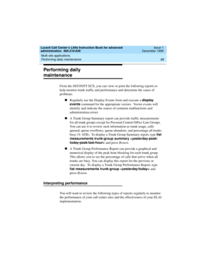 Page 110Multi-site applications 
88 Performing daily maintenance 
Lucent Call Center’s Little Instruction Book for advanced 
administration  585-210-936  Issue 1
December 1999
Performing daily 
maintenance
From the DEFINITY ECS, you can view or print the following reports to 
help monitor trunk traffic and performance and determine the cause of  
problems.
nRegularly use the Display Events form and execute a display 
events command for the appropriate vectors.  Vector events will 
identify and indicate the...