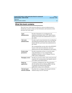 Page 12Welcome 
xii What this book contains 
Lucent Call Center’s Little Instruction Book for advanced 
administration  585-210-936  Issue 1
December 1999
What this book contains
The Call Center Little Instruction Book for advanced administration is 
divided into sections to help you find information and instructions about 
advanced call center topics.
Agent 
administrationProvides information on reconfiguring and 
displaying information about ACD Agent features 
that have previously been administered on each...
