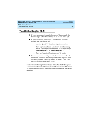 Page 112Multi-site applications 
90 Troubleshooting for ELAI 
Lucent Call Center’s Little Instruction Book for advanced 
administration  585-210-936  Issue 1
December 1999
Troubleshooting for ELAI
nIf remote agents experience a high volume of phantom calls, the 
Interflow-Qpos EWT Threshold may be set too low or too high.  
nIf remote agents are experiencing a delay between becoming 
available and receiving the call:
— Interflow-Qpos EWT Threshold might be set too low.
— There may be insufficient LAI attempts...