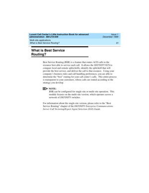 Page 113Lucent Call Center’s Little Instruction Book for advanced 
administration  585-210-936  Issue 1
December 1999
Multi-site applications 
91 What is Best Service Routing? 
What is Best Service 
Routing?  
Best Service Routing (BSR) is a feature that routes ACD calls to the 
resource best able to service each call.  It allows the DEFINITY ECS to 
compare local and remote splits/skills, identify the split/skill that will 
provide the best service, and deliver the call to that resource.  Using your 
company’s...