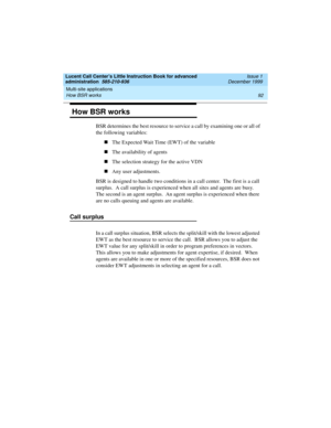 Page 114Multi-site applications 
92 How BSR works 
Lucent Call Center’s Little Instruction Book for advanced 
administration  585-210-936  Issue 1
December 1999
 How BSR works 
BSR determines the best resource to service a call by examining one or all of 
the following variables:
nThe Expected Wait Time (EWT) of the variable
nThe availability of agents
nThe selection strategy for the active VDN
nAny user adjustments.
BSR is designed to handle two conditions in a call center.  The first is a call 
surplus.  A...